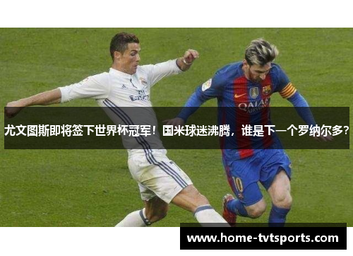 尤文图斯即将签下世界杯冠军！国米球迷沸腾，谁是下一个罗纳尔多？